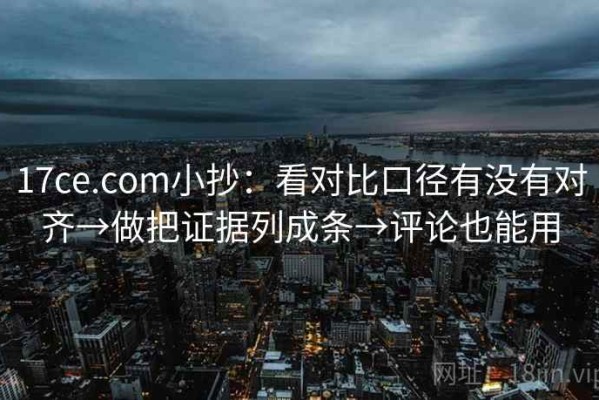 17ce.com小抄：看对比口径有没有对齐→做把证据列成条→评论也能用