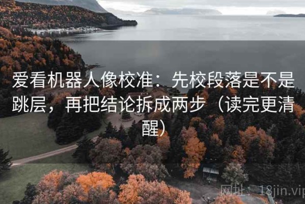 爱看机器人像校准：先校段落是不是跳层，再把结论拆成两步（读完更清醒）