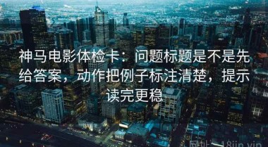 神马电影体检卡：问题标题是不是先给答案，动作把例子标注清楚，提示读完更稳