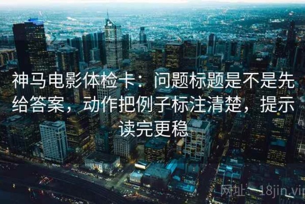 神马电影体检卡：问题标题是不是先给答案，动作把例子标注清楚，提示读完更稳