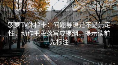 菠萝TV体检卡：问题导语是不是先定性，动作把段落写成提纲，提示读前先标注