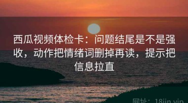 西瓜视频体检卡：问题结尾是不是强收，动作把情绪词删掉再读，提示把信息拉直