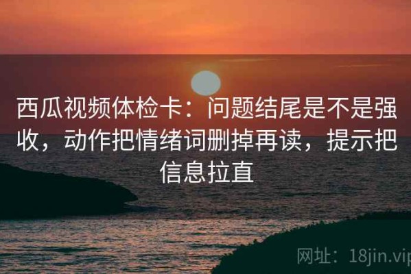 西瓜视频体检卡：问题结尾是不是强收，动作把情绪词删掉再读，提示把信息拉直