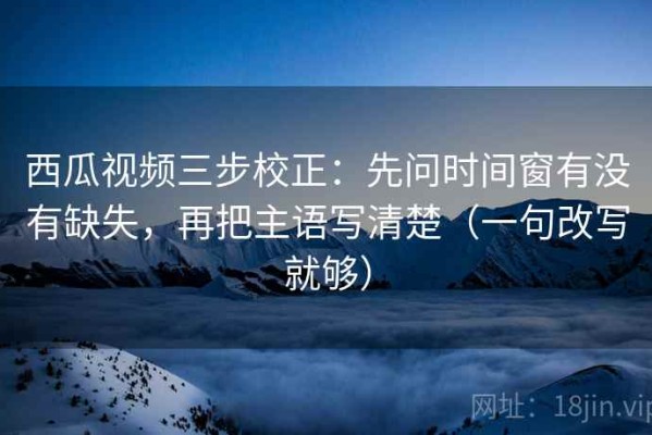 西瓜视频三步校正：先问时间窗有没有缺失，再把主语写清楚（一句改写就够）
