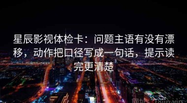 星辰影视体检卡：问题主语有没有漂移，动作把口径写成一句话，提示读完更清楚