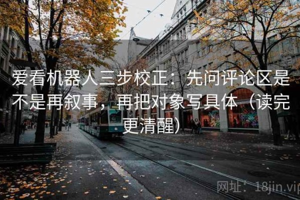 爱看机器人三步校正：先问评论区是不是再叙事，再把对象写具体（读完更清醒）