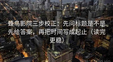 蜂鸟影院三步校正：先问标题是不是先给答案，再把时间写成起止（读完更稳）
