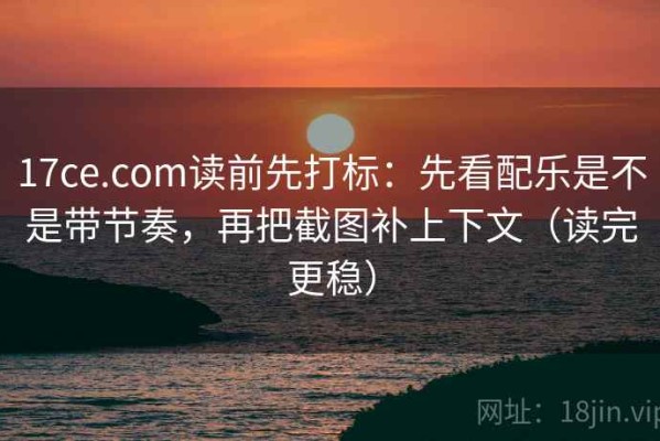 17ce.com读前先打标：先看配乐是不是带节奏，再把截图补上下文（读完更稳）