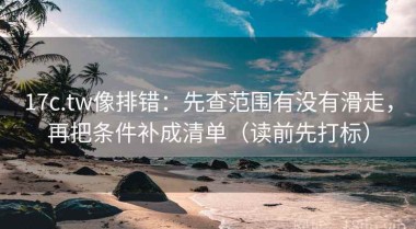 17c.tw像排错：先查范围有没有滑走，再把条件补成清单（读前先打标）