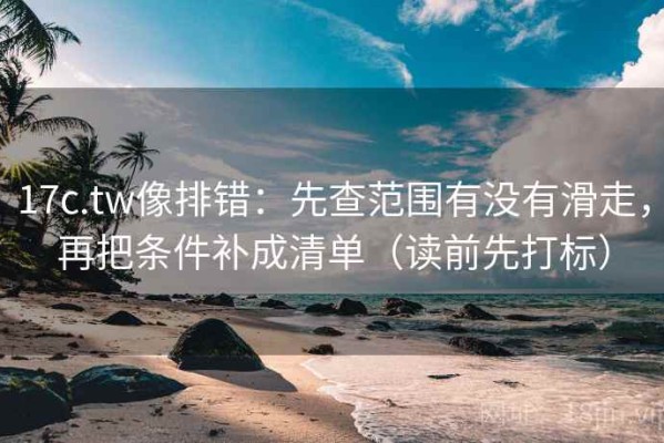 17c.tw像排错：先查范围有没有滑走，再把条件补成清单（读前先打标）