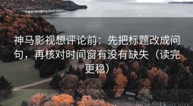 神马影视想评论前：先把标题改成问句，再核对时间窗有没有缺失（读完更稳）