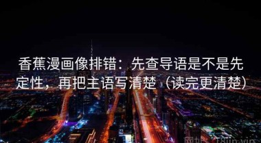 香蕉漫画像排错：先查导语是不是先定性，再把主语写清楚（读完更清楚）