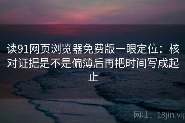 读91网页浏览器免费版一眼定位：核对证据是不是偏薄后再把时间写成起止