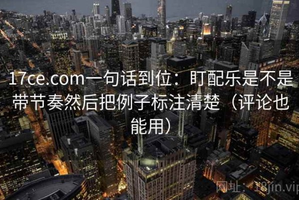 17ce.com一句话到位：盯配乐是不是带节奏然后把例子标注清楚（评论也能用）