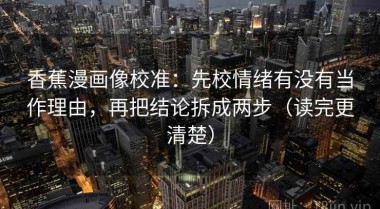 香蕉漫画像校准：先校情绪有没有当作理由，再把结论拆成两步（读完更清楚）