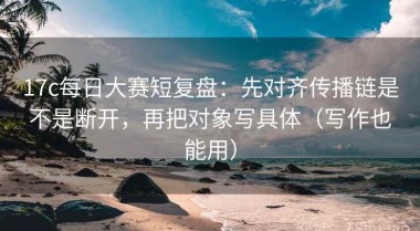 17c每日大赛短复盘：先对齐传播链是不是断开，再把对象写具体（写作也能用）