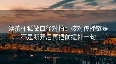 读茶杯狐做口径对拍：核对传播链是不是断开后再把前提补一句