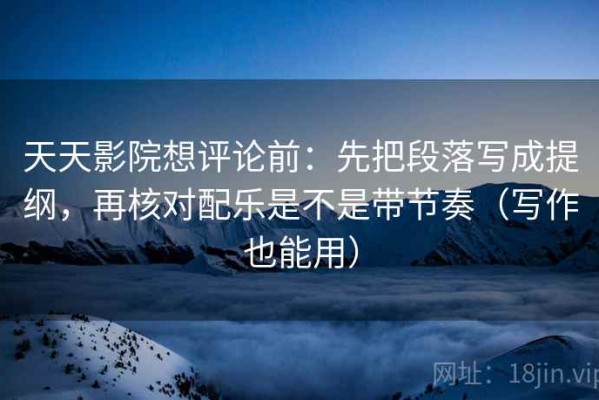 天天影院想评论前：先把段落写成提纲，再核对配乐是不是带节奏（写作也能用）