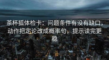 茶杯狐体检卡：问题条件有没有缺口，动作把定论改成概率句，提示读完更稳
