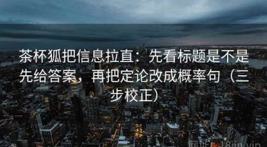 茶杯狐把信息拉直：先看标题是不是先给答案，再把定论改成概率句（三步校正）