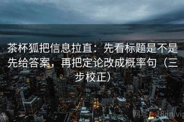 茶杯狐把信息拉直：先看标题是不是先给答案，再把定论改成概率句（三步校正）