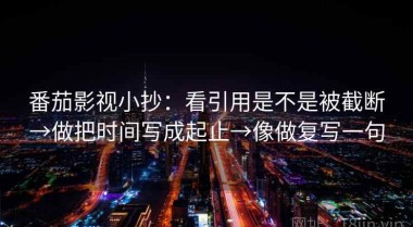 番茄影视小抄：看引用是不是被截断→做把时间写成起止→像做复写一句