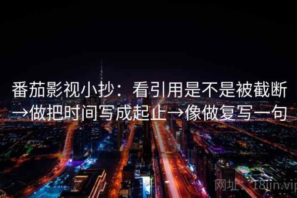 番茄影视小抄：看引用是不是被截断→做把时间写成起止→像做复写一句