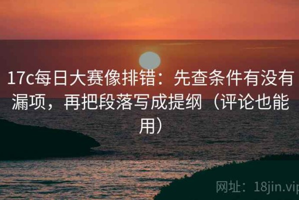 17c每日大赛像排错：先查条件有没有漏项，再把段落写成提纲（评论也能用）