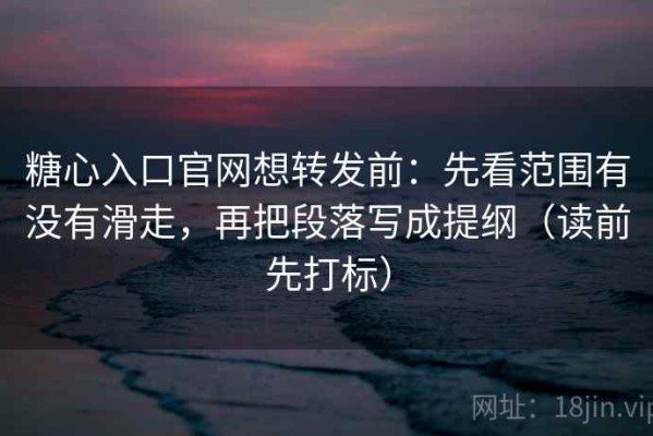 糖心入口官网想转发前：先看范围有没有滑走，再把段落写成提纲（读前先打标）