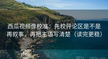 西瓜视频像校准：先校评论区是不是再叙事，再把主语写清楚（读完更稳）