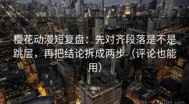 樱花动漫短复盘：先对齐段落是不是跳层，再把结论拆成两步（评论也能用）