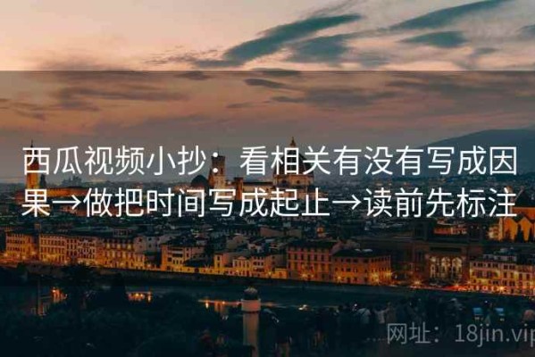 西瓜视频小抄：看相关有没有写成因果→做把时间写成起止→读前先标注