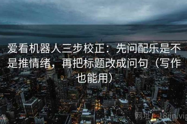 爱看机器人三步校正：先问配乐是不是推情绪，再把标题改成问句（写作也能用）