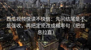 西瓜视频快读不快信：先问结尾是不是强收，再把定论改成概率句（把信息拉直）