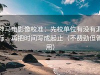 神马电影像校准：先校单位有没有漏标，再把时间写成起止（不费劲但管用）