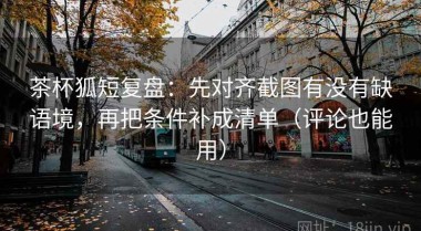 茶杯狐短复盘：先对齐截图有没有缺语境，再把条件补成清单（评论也能用）