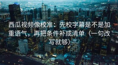 西瓜视频像校准：先校字幕是不是加重语气，再把条件补成清单（一句改写就够）