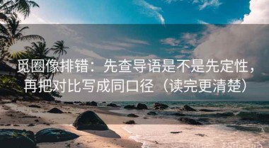 觅圈像排错：先查导语是不是先定性，再把对比写成同口径（读完更清楚）