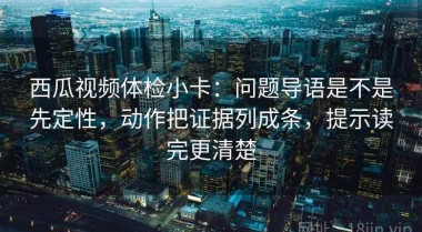西瓜视频体检小卡：问题导语是不是先定性，动作把证据列成条，提示读完更清楚