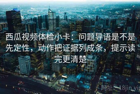 西瓜视频体检小卡：问题导语是不是先定性，动作把证据列成条，提示读完更清楚