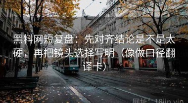 黑料网短复盘：先对齐结论是不是太硬，再把镜头选择写明（像做口径翻译卡）