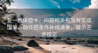 爱一帆体检卡：问题相关有没有写成因果，动作把条件补成清单，提示三步校正