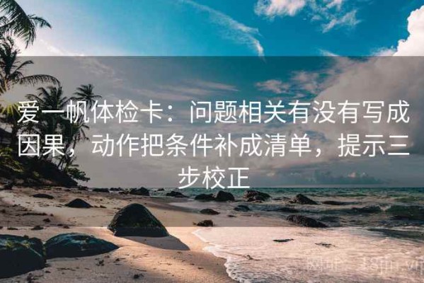 爱一帆体检卡：问题相关有没有写成因果，动作把条件补成清单，提示三步校正