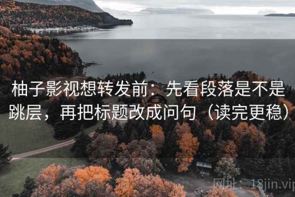 柚子影视想转发前：先看段落是不是跳层，再把标题改成问句（读完更稳）