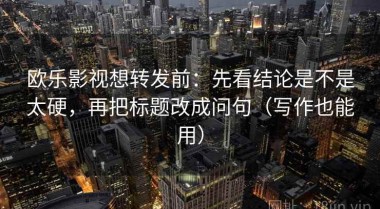 欧乐影视想转发前：先看结论是不是太硬，再把标题改成问句（写作也能用）