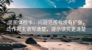 觅圈体检卡：问题范围有没有扩张，动作把主语写清楚，提示读完更清楚