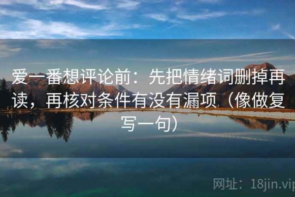 爱一番想评论前：先把情绪词删掉再读，再核对条件有没有漏项（像做复写一句）