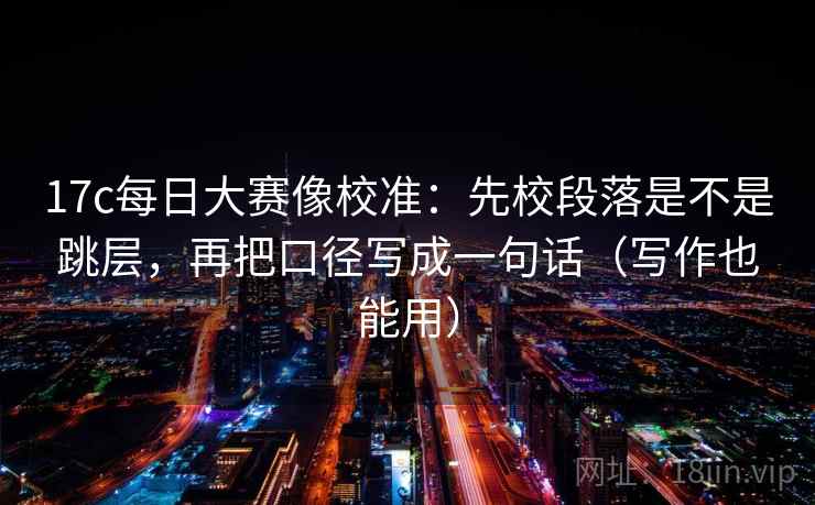 17c每日大赛像校准：先校段落是不是跳层，再把口径写成一句话（写作也能用）