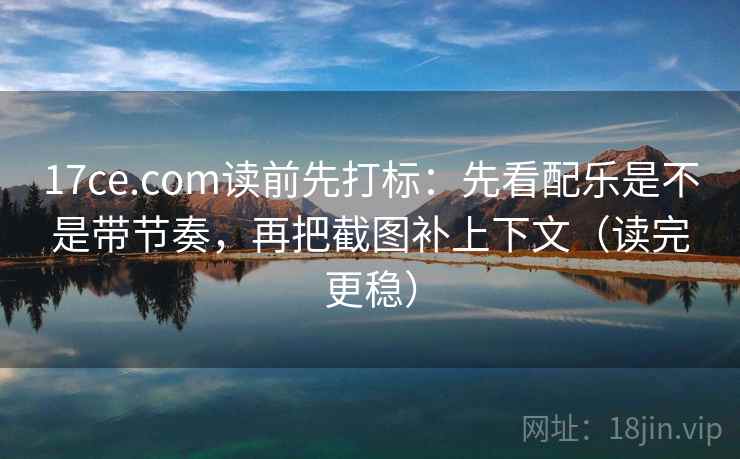 17ce.com读前先打标：先看配乐是不是带节奏，再把截图补上下文（读完更稳）
