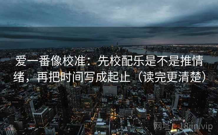 爱一番像校准：先校配乐是不是推情绪，再把时间写成起止（读完更清楚）